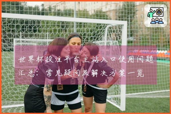 世界杯投注平台主站入口使用问题汇总：常见疑问及解决方案一览