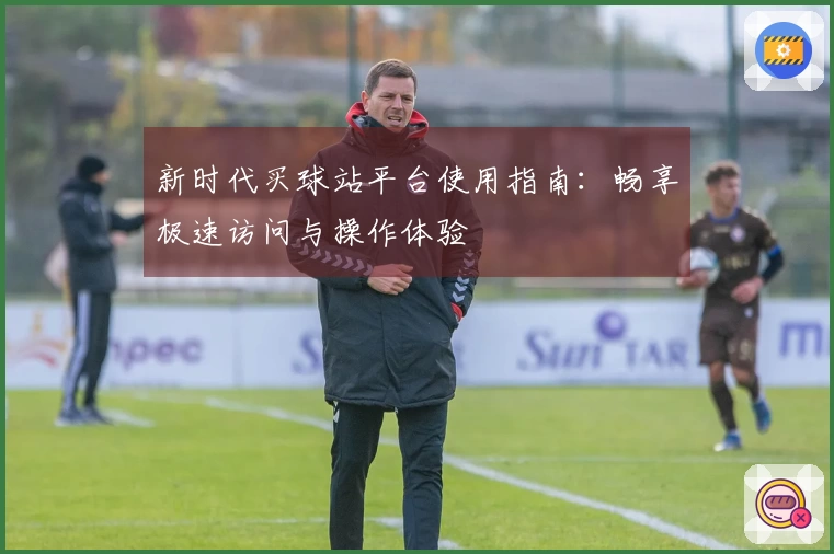 新时代买球站平台使用指南：畅享极速访问与操作体验