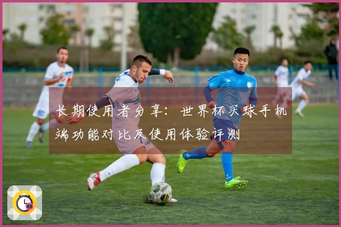 长期使用者分享：世界杯买球手机端功能对比及使用体验评测